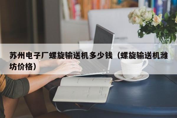 苏州电子厂螺旋输送机多少钱（螺旋输送机潍坊价格）