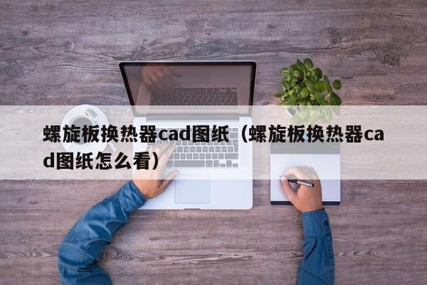 螺旋板换热器cad图纸（螺旋板换热器cad图纸怎么看）