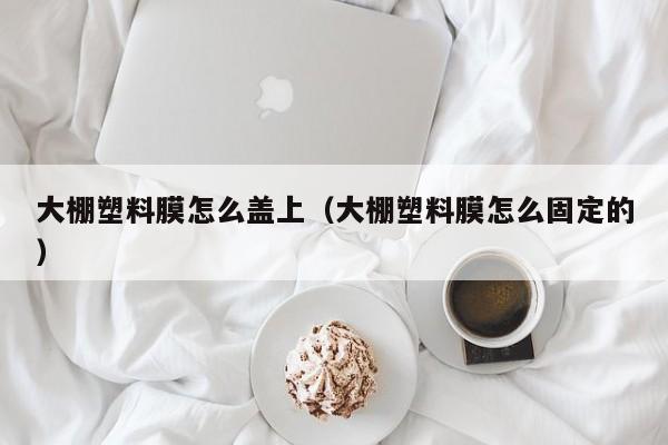 大棚塑料膜怎么盖上（大棚塑料膜怎么固定的）