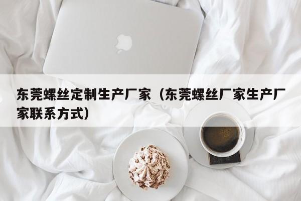 东莞螺丝定制生产厂家（东莞螺丝厂家生产厂家联系方式）