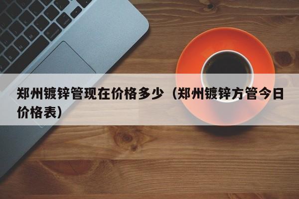 郑州镀锌管现在价格多少（郑州镀锌方管今日价格表）